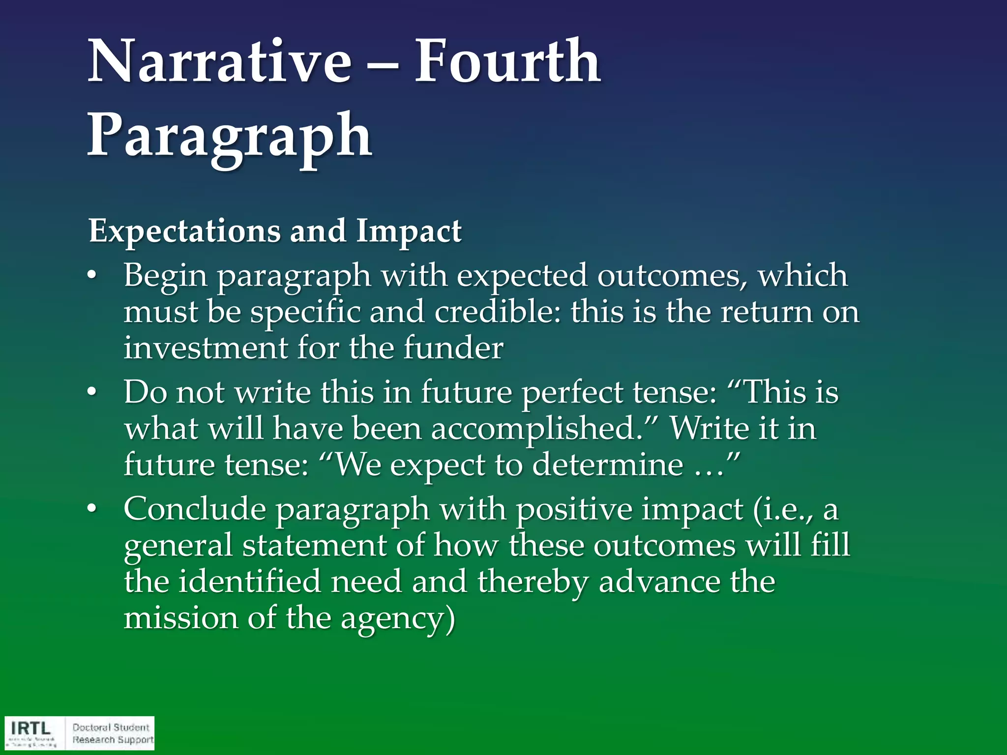 • Descriptive Title
• Abstract / Summary
• Overview / Narrative
• Significance
• Plan of work
• Background / Bibliography / Literature Review
• Previous experience or preliminary data
• Applicant / Environment narrative / Personal statement
• Budget
• Completion schedule
• Letters of recommendation
Components of a Grant
Application
 