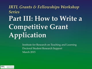 IRTL Grants & Fellowships Workshop
Series
Part III: How to Write a
Competitive Grant
Application
Institute for Research on Teaching and Learning
Doctoral Student Research Support
March 2015
 