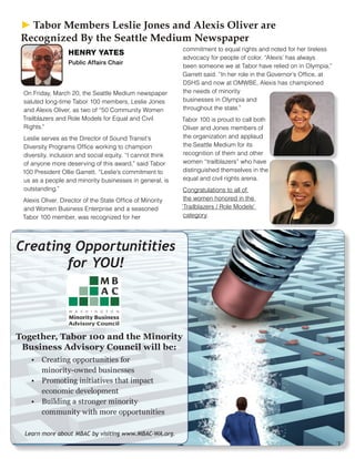 Creating Opportunitities
for YOU!
Together, Tabor 100 and the Minority
Business Advisory Council will be:
Learn more about MBAC by visiting www.MBAC-WA.org.
• Creating opportunities for
minority-owned businesses
• Promoting initiatives that impact
economic development
• Building a stronger minority
community with more opportunities
On Friday, March 20, the Seattle Medium newspaper
saluted long-time Tabor 100 members, Leslie Jones
and Alexis Oliver, as two of “50 Community Women
Trailblazers and Role Models for Equal and Civil
Rights.”
Leslie serves as the Director of Sound Transit’s
Diversity Programs Office working to champion
diversity, inclusion and social equity. “I cannot think
of anyone more deserving of this award,” said Tabor
100 President Ollie Garrett. “Leslie’s commitment to
us as a people and minority businesses in general, is
outstanding.”
Alexis Oliver, Director of the State Office of Minority
and Women Business Enterprise and a seasoned
Tabor 100 member, was recognized for her
commitment to equal rights and noted for her tireless
advocacy for people of color. “Alexis’ has always
been someone we at Tabor have relied on in Olympia,”
Garrett said. “In her role in the Governor’s Office, at
DSHS and now at OMWBE, Alexis has championed
the needs of minority
businesses in Olympia and
throughout the state.”
Tabor 100 is proud to call both
Oliver and Jones members of
the organization and applaud
the Seattle Medium for its
recognition of them and other
women “trailblazers” who have
distinguished themselves in the
equal and civil rights arena.
Congratulations to all of
the women honored in the
‘Trailblazers / Role Models’
category.
HENRY YATES
Public Affairs Chair
► ► Tabor Members Leslie Jones and Alexis Oliver are
Recognized By the Seattle Medium Newspaper
 