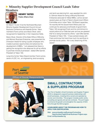 On March 12 and 13 at the Northwest Mountain
Minority Supplier Development Council Annual
Business Conference and Awards Dinner, Tabor
members Frank Lemos and Alexis Oliver, were
recognized for leadership in their respective fields.
Alexis Oliver, Director of the State Office of Minority
and Women Business Enterprise, was presented the
Champion Award for being a public employee who
creates business opportunities and advances the
development of MBEs. “I am pleased that Alexis is
getting the recognition she deserves for all her efforts
to promote minority businesses”, stated Ollie Garrett,
President of Tabor 100.
Long-time former Tabor Board member Frank Lemos,
owner of LDC, Inc., an engineering, land surveying
and land use planning firm, was awarded the John
A. Gilmore Award for being a Minority Business
Enterprise advocate for fellow MBEs. Lemos served
several years as Chair of Tabor’s Government Affairs
Committee and in other Tabor 100 Board capacities.
He recently left the Government Affairs post, but
continues his advocacy at all levels of government.
“Tabor 100 recognized Frank and his commitment to
social justice at our Gala last year and we are pleased
that he is being honored by others,” said Ollie Garrett,
President of Tabor 100. “I have worked closely with
Frank and know first hand how much he sacrifices to
promote social justice. He is very deserving of this
award.”
► ► Minority Supplier Development Council Lauds Tabor
Members
HENRY YATES
Public Affairs Chair
 