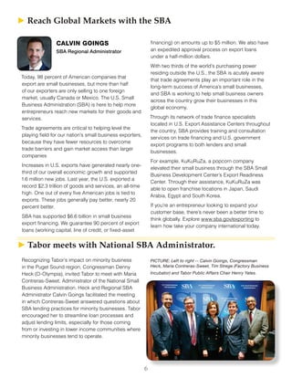 6
Recognizing Tabor’s impact on minority business
in the Puget Sound region, Congressman Denny
Heck (D-Olympia), invited Tabor to meet with Maria
Contreras-Sweet, Administrator of the National Small
Business Administration. Heck and Regional SBA
Administrator Calvin Goings facilitated the meeting
in which Contreras-Sweet answered questions about
SBA lending practices for minority businesses. Tabor
encouraged her to streamline loan processes and
adjust lending limits, especially for those coming
from or investing in lower income communities where
minority businesses tend to operate.
PICTURE: Left to right -- Calvin Goings, Congressman
Heck, Maria Contreras-Sweet, Tim Strege (Factory Business
Incubator) and Tabor Public Affairs Chair Henry Yates.
► ► Reach Global Markets with the SBA
CALVIN GOINGS
SBA Regional Administrator
Today, 98 percent of American companies that
export are small businesses, but more than half
of our exporters are only selling to one foreign
market, usually Canada or Mexico. The U.S. Small
Business Administration (SBA) is here to help more
entrepreneurs reach new markets for their goods and
services.
Trade agreements are critical to helping level the
playing field for our nation’s small business exporters,
because they have fewer resources to overcome
trade barriers and gain market access than larger
companies
Increases in U.S. exports have generated nearly one-
third of our overall economic growth and supported
1.6 million new jobs. Last year, the U.S. exported a
record $2.3 trillion of goods and services, an all-time
high. One out of every five American jobs is tied to
exports. These jobs generally pay better, nearly 20
percent better.
SBA has supported $6.6 billion in small business
export financing. We guarantee 90 percent of export
loans (working capital, line of credit, or fixed-asset
financing) on amounts up to $5 million. We also have
an expedited approval process on export loans
under a half-million dollars.
With two thirds of the world’s purchasing power
residing outside the U.S., the SBA is acutely aware
that trade agreements play an important role in the
long-term success of America’s small businesses,
and SBA is working to help small business owners
across the country grow their businesses in this
global economy.
Through its network of trade finance specialists
located in U.S. Export Assistance Centers throughout
the country, SBA provides training and consultation
services on trade financing and U.S. government
export programs to both lenders and small
businesses.
For example, KuKuRuZa, a popcorn company
elevated their small business through the SBA Small
Business Development Center’s Export Readiness
Center. Through their assistance, KuKuRuZa was
able to open franchise locations in Japan, Saudi
Arabia, Egypt and South Korea.
If you’re an entrepreneur looking to expand your
customer base, there’s never been a better time to
think globally. Explore www.sba.gov/exporting to
learn how take your company international today.
► ► Tabor meets with National SBA Administrator.
 
