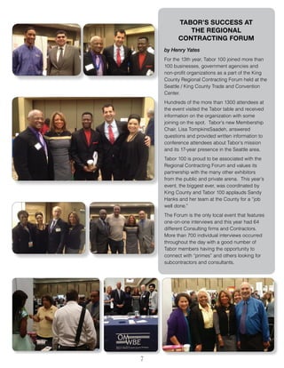 7
TABOR’S SUCCESS AT
THE REGIONAL
CONTRACTING FORUM
by Henry Yates
For the 13th year, Tabor 100 joined more than
100 businesses, government agencies and
non-profit organizations as a part of the King
County Regional Contracting Forum held at the
Seattle / King County Trade and Convention
Center.
Hundreds of the more than 1300 attendees at
the event visited the Tabor table and received
information on the organization with some
joining on the spot. Tabor’s new Membership
Chair, Lisa TompkinsSaadeh, answered
questions and provided written information to
conference attendees about Tabor’s mission
and its 17-year presence in the Seattle area.
Tabor 100 is proud to be associated with the
Regional Contracting Forum and values its
partnership with the many other exhibitors
from the public and private arena. This year’s
event, the biggest ever, was coordinated by
King County and Tabor 100 applauds Sandy
Hanks and her team at the County for a “job
well done.”
The Forum is the only local event that features
one-on-one interviews and this year had 64
different Consulting firms and Contractors.
More than 700 individual interviews occurred
throughout the day with a good number of
Tabor members having the opportunity to
connect with “primes” and others looking for
subcontractors and consultants.
 