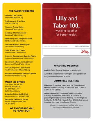 Lilly and
Tabor 100,
working together
for better health.
PRINTED IN USA ©2013, Lilly USA, LLC. ALL RIGHTS RESERVED. lillyforbetterhealth.com
UPCOMING MEETINGS
April 25: Tabor General Meeting, 10 a.m to noon.
April 29: SeaTac International Airport Dining and Retail
Program Redevelopment at 3 p.m.
COMMITTEE MEETINGS
Education Committee meets after the Tabor General
Meeting, the last Saturday of the month from 12 p.m. to
2 p.m. at The Central.
Government Affairs Committee meets on the last
Saturday of the month from 8:30 a.m. – 9:30 a.m.,
preceding the Tabor General Meeting. The meetings are
held at the G.R.E.A.N. House Coffee & Café shop, across
the street from New Hope Baptist Church.
Please contact any of the Chair’s for more
information about their committee.
THE TABOR 100 BOARD
President: Ollie Garrett
President@Tabor100.org
Vice President: Brian Sims
VP@Tabor100.org
Treasurer: Tracey Cruise
Treasurer@Tabor100.org
Secretary: Sherlita Kennedy
Secretary@Tabor100.org
Membership: Lisa TompkinsSaadeh
Membership@Tabor100.org
Education: Kevin C. Washington
Education@Tabor100.org
Public Affairs: Henry Yates
PublicAffairs@Tabor100.org
Economic Development: Everette Adams
EconomicDevelopment@Tabor100.org
Government Affairs: Jamila Johnson
GovernmentAffairs@Tabor100.org
Fund Development: John Berdes
FundDevelopment@Tabor100.org
Business Development: Malcolm Waters
BusinessDev@Tabor100.org
TABOR 100 OFFICE
2330 130th Ave NE #101
Bellevue, WA 98005
425.882.4800 x.107
Staff@Tabor100.org
Newsletter Editor: Mel DePaoli
mel@omicle.com | 425.440.1099
Webmaster: William H. Dudley
WilliamDudley@jcisreal.com
425.917.8288
WE ENCOURAGE YOU
TO REACH OUT!
 