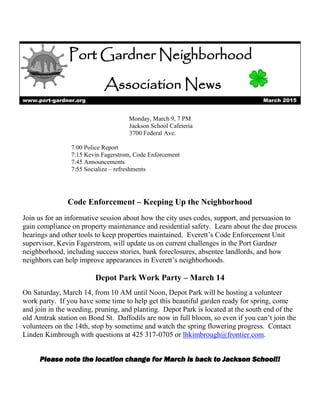 Port Gardner Neighborhood
Association News
www.port-gardner.org March 2015
Monday, March 9, 7 PM
Jackson School Cafeteria
3700 Federal Ave.
7:00 Police Report
7:15 Kevin Fagerstrom, Code Enforcement
7:45 Announcements
7:55 Socialize – refreshments
Code Enforcement – Keeping Up the Neighborhood
Join us for an informative session about how the city uses codes, support, and persuasion to
gain compliance on property maintenance and residential safety. Learn about the due process
hearings and other tools to keep properties maintained. Everett’s Code Enforcement Unit
supervisor, Kevin Fagerstrom, will update us on current challenges in the Port Gardner
neighborhood, including success stories, bank foreclosures, absentee landlords, and how
neighbors can help improve appearances in Everett’s neighborhoods.
Depot Park Work Party – March 14
On Saturday, March 14, from 10 AM until Noon, Depot Park will be hosting a volunteer
work party. If you have some time to help get this beautiful garden ready for spring, come
and join in the weeding, pruning, and planting. Depot Park is located at the south end of the
old Amtrak station on Bond St. Daffodils are now in full bloom, so even if you can’t join the
volunteers on the 14th, stop by sometime and watch the spring flowering progress. Contact
Linden Kimbrough with questions at 425 317-0705 or lhkimbrough@frontier.com.
Please note the location change for March is back to Jackson School!!
 