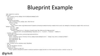 @grkvlt	
  
Blueprint	
  Example	
  
name:	
  appserver-­‐w-­‐policy	
  
services:	
  
-­‐	
  type:	
  brooklyn.entity.webapp.ControlledDynamicWebAppCluster	
  
	
  	
  initialSize:	
  1	
  
	
  	
  memberSpec:	
  
	
  	
  	
  	
  $brooklyn:entitySpec:	
  
	
  	
  	
  	
  	
  	
  type:	
  brooklyn.entity.webapp.jboss.JBoss7Server	
  
	
  	
  	
  	
  	
  	
  brooklyn.config:	
  
	
  	
  	
  	
  	
  	
  	
  	
  wars.root:	
  
	
  	
  	
  	
  	
  	
  	
  	
  	
  	
  http://search.maven.org/remotecontent?filepath=io/brooklyn/example/brooklyn-­‐example-­‐hello-­‐world-­‐sql-­‐webapp/0.6.0/brooklyn-­‐example-­‐hello-­‐world-­‐sql-­‐
webapp-­‐0.6.0.war	
  
	
  	
  	
  	
  	
  	
  	
  	
  http.port:	
  8080+	
  
	
  	
  	
  	
  	
  	
  	
  	
  java.sysprops:	
  	
  
	
  	
  	
  	
  	
  	
  	
  	
  	
  	
  brooklyn.example.db.url:	
  $brooklyn:formatString("jdbc:%s%s?user=%s&password=%s",	
  
	
  	
  	
  	
  	
  	
  	
  	
  	
  	
  	
  	
  	
  	
  component("db").attributeWhenReady("datastore.url"),	
  "visitors",	
  "brooklyn",	
  "br00k11n")	
  
	
  	
  brooklyn.policies:	
  
	
  	
  -­‐	
  policyType:	
  brooklyn.policy.autoscaling.AutoScalerPolicy	
  
	
  	
  	
  	
  brooklyn.config:	
  
	
  	
  	
  	
  	
  	
  metric:	
  $brooklyn:sensor("brooklyn.entity.webapp.DynamicWebAppCluster",	
  "webapp.reqs.perSec.windowed.perNode")	
  
	
  	
  	
  	
  	
  	
  metricLowerBound:	
  10	
  
	
  	
  	
  	
  	
  	
  metricUpperBound:	
  100	
  
	
  	
  	
  	
  	
  	
  minPoolSize:	
  1	
  
	
  	
  	
  	
  	
  	
  maxPoolSize:	
  5	
  
-­‐	
  type:	
  brooklyn.entity.database.mysql.MySqlNode	
  
	
  	
  id:	
  db	
  
	
  	
  name:	
  DB	
  HelloWorld	
  Visitors	
  
	
  	
  brooklyn.config:	
  
	
  	
  	
  	
  datastore.creation.script.url:	
  
	
  	
  	
  	
  	
  	
  https://github.com/apache/incubator-­‐brooklyn/raw/master/usage/launcher/src/test/resources/visitors-­‐creation-­‐script.sql	
  
 