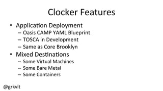 @grkvlt	
  
Clocker	
  Features	
  
•  Applica/on	
  Deployment	
  
–  Oasis	
  CAMP	
  YAML	
  Blueprint	
  
–  TOSCA	
  in	
  Development	
  
–  Same	
  as	
  Core	
  Brooklyn	
  
•  Mixed	
  Des/na/ons	
  
–  Some	
  Virtual	
  Machines	
  
–  Some	
  Bare	
  Metal	
  
–  Some	
  Containers	
  
 