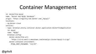 @grkvlt	
  
Container	
  Management	
  
id:	
  dockerfile-­‐mysql	
  
name:	
  "Docker	
  Hub	
  MySQL	
  Database"	
  
origin:	
  "https://registry.hub.docker.com/_/mysql/"	
  
locations:	
  
-­‐	
  my-­‐docker-­‐cloud	
  
services:	
  
-­‐	
  type:	
  brooklyn.entity.container.docker.application.DockerfileApplication	
  
	
  	
  id:	
  mysql	
  
	
  	
  name:	
  "MySQL"	
  
	
  	
  brooklyn.config:	
  
	
  	
  	
  	
  docker.dockerfile.url:	
  
	
  	
  	
  	
  	
  	
  "https://s3-­‐eu-­‐west-­‐1.amazonaws.com/brooklyn-­‐clocker/mysql-­‐5.6.tgz"	
  
	
  	
  	
  	
  docker.container.environment:	
  
	
  	
  	
  	
  	
  	
  MYSQL_ROOT_PASSWORD:	
  "s3cr3t”	
  
	
  
 