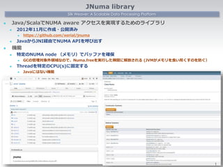 Silk Weaver: A Scalable Data Processing Platform
JNuma library
 Java/ScalaでNUMA aware アクセスを実現するためのライブラリ
 2012年11月に作成・公開済み
 https://github.com/xerial/jnuma
 JavaからJNI経由でNUMA APIを呼び出す
 機能
 特定のNUMA node （メモリ）でバッファを確保
 GCの管理対象外領域なので、Numa.freeを実行した瞬間に解放される (JVMがメモリを食い尽くすのを防ぐ）
 Threadを特定のCPU(s)に固定する
 Javaにはない機能
1
 