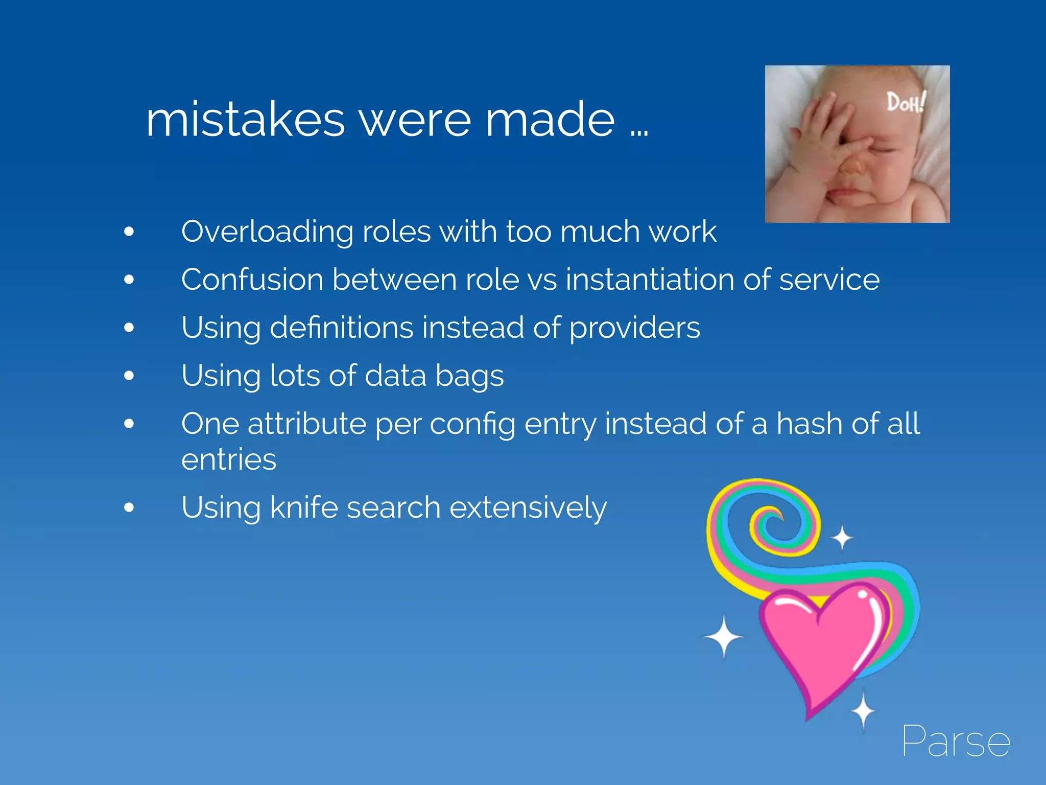 mistakes were made …
• Overloading roles with too much work
• Confusion between role vs instantiation of service
• Using deﬁnitions instead of providers
• Using lots of data bags
• One attribute per conﬁg entry instead of a hash of all
entries
• Using knife search extensively
 