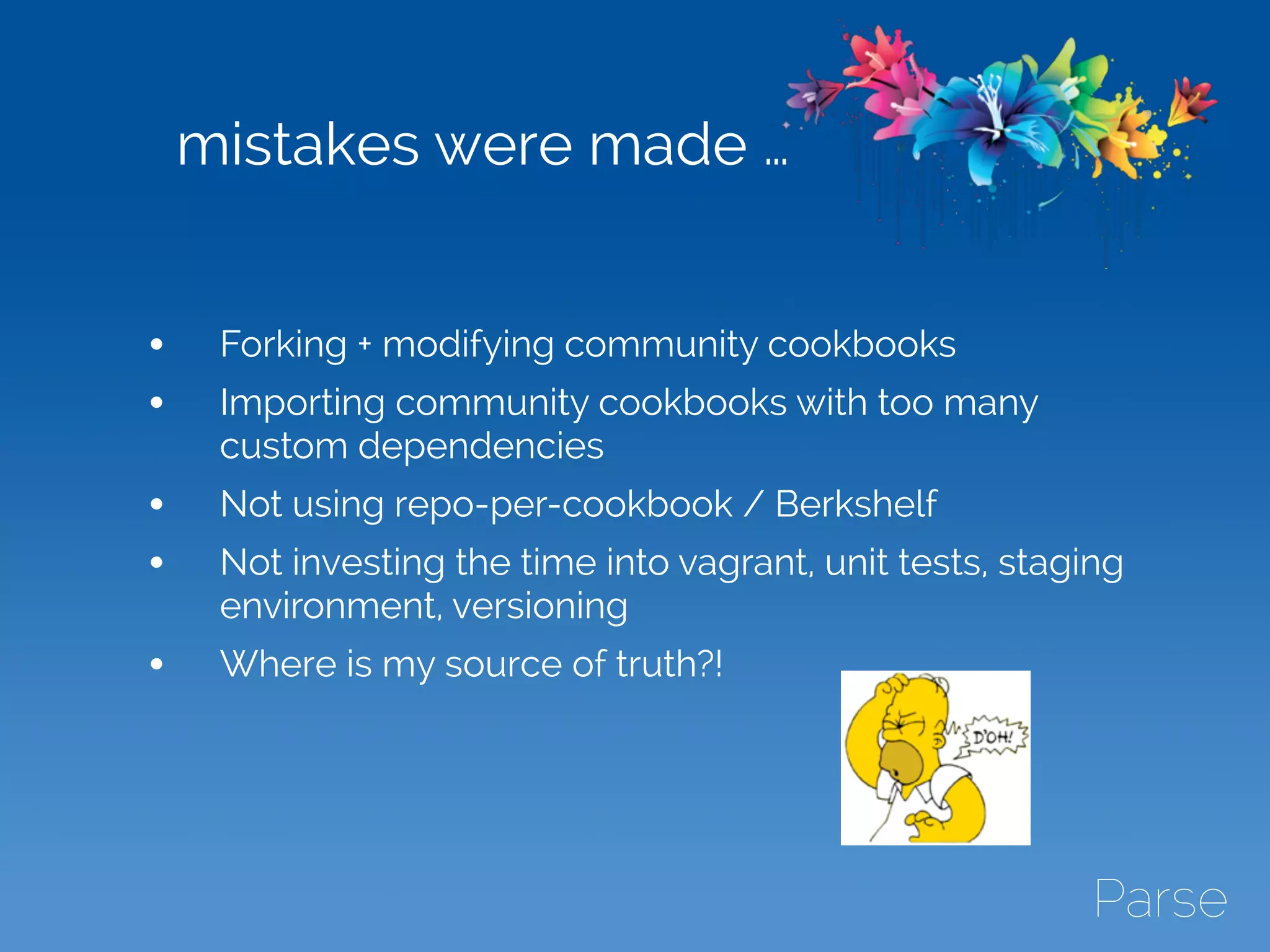 mistakes were made …
• Forking + modifying community cookbooks
• Importing community cookbooks with too many
custom dependencies
• Not using repo-per-cookbook / Berkshelf
• Not investing the time into vagrant, unit tests, staging
environment, versioning
• Where is my source of truth?!
 