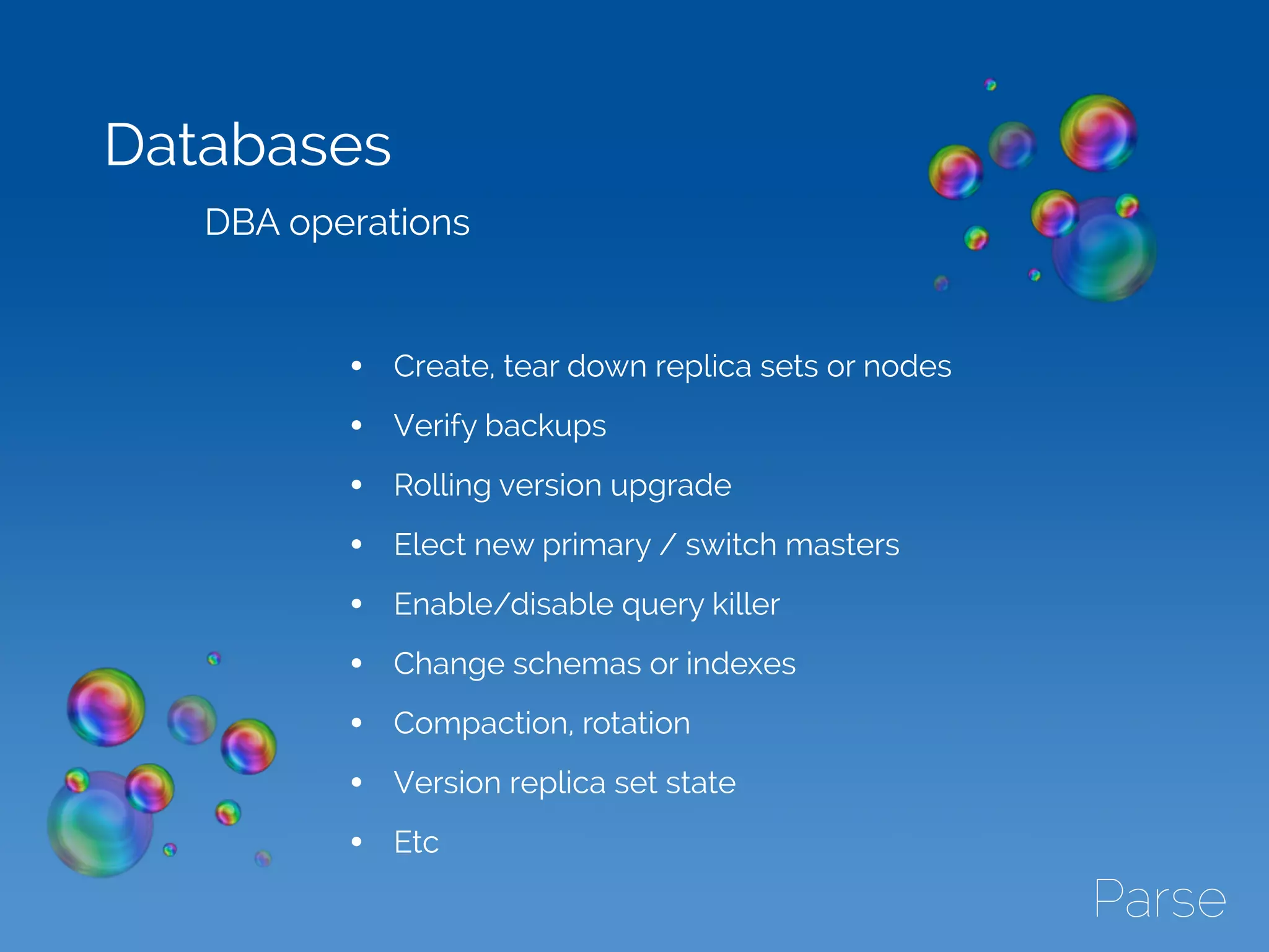 Databases
DBA operations
• Create, tear down replica sets or nodes
• Verify backups
• Rolling version upgrade
• Elect new primary / switch masters
• Enable/disable query killer
• Change schemas or indexes
• Compaction, rotation
• Version replica set state
• Etc
 