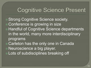 Strong Cognitive Science society.
Conference is growing in size
Handful of Cognitive Science departments
in the world, many more interdisciplinary
programs
Carleton has the only one in Canada
Neuroscience a big player.
Lots of subdisciplines breaking off
15
 
