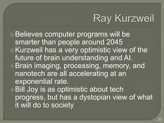 Believes computer programs will be
smarter than people around 2045
Kurzweil has a very optimistic view of the
future of brain understanding and AI.
Brain imaging, processing, memory, and
nanotech are all accelerating at an
exponential rate.
Bill Joy is as optimistic about tech
progress, but has a dystopian view of what
it will do to society
20
 