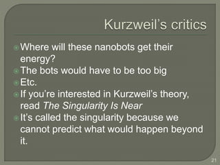 Where will these nanobots get their
energy?
The bots would have to be too big
Etc.
If you’re interested in Kurzweil’s theory,
read The Singularity Is Near
It’s called the singularity because we
cannot predict what would happen beyond
it.
21
 