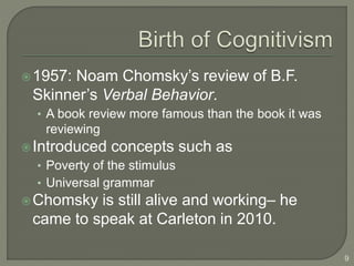 1957: Noam Chomsky’s review of B.F.
Skinner’s Verbal Behavior.
• A book review more famous than the book it was
reviewing
Introduced concepts such as
• Poverty of the stimulus
• Universal grammar
Chomsky is still alive and working– he
came to speak at Carleton in 2010.
9
 