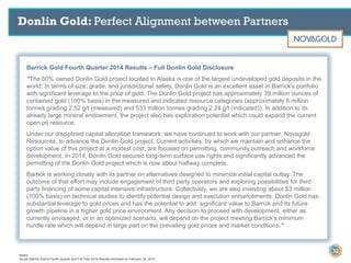 Barrick Gold Fourth Quarter 2014 Results – Full Donlin Gold Disclosure
“The 50% owned Donlin Gold project located in Alaska is one of the largest undeveloped gold deposits in the
world. In terms of size, grade, and jurisdictional safety, Donlin Gold is an excellent asset in Barrick's portfolio
with significant leverage to the price of gold. The Donlin Gold project has approximately 39 million ounces of
contained gold (100% basis) in the measured and indicated resource categories (approximately 8 million
tonnes grading 2.52 g/t (measured) and 533 million tonnes grading 2.24 g/t (indicated)). In addition to its
already large mineral endowment, the project also has exploration potential which could expand the current
open pit resource.
Under our disciplined capital allocation framework, we have continued to work with our partner, Novagold
Resources, to advance the Donlin Gold project. Current activities, by which we maintain and enhance the
option value of this project at a modest cost, are focused on permitting, community outreach and workforce
development. In 2014, Donlin Gold secured long-term surface use rights and significantly advanced the
permitting of the Donlin Gold project which is now about halfway complete.
Barrick is working closely with its partner on alternatives designed to minimize initial capital outlay. The
outcome of that effort may include engagement of third party operators and exploring possibilities for third
party financing of some capital intensive infrastructure. Collectively, we are also investing about $3 million
(100% basis) on technical studies to identify potential design and execution enhancements. Donlin Gold has
substantial leverage to gold prices and has the potential to add significant value to Barrick and its future
growth pipeline in a higher gold price environment. Any decision to proceed with development, either as
currently envisaged, or in an optimized scenario, will depend on the project meeting Barrick's minimum
hurdle rate which will depend in large part on the prevailing gold prices and market conditions.”
Donlin Gold: Perfect Alignment between Partners
32
Notes:
As per Barrick Gold’s Fourth Quarter and Full Year 2014 Results disclosed on February 18, 2015.
 
