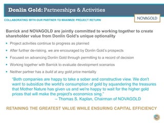COLLABORATING WITH OUR PARTNER TO MAXIMIZE PROJECT RETURN
Donlin Gold: Partnerships & Activities
Barrick and NOVAGOLD are jointly committed to working together to create
shareholder value from Donlin Gold’s unique optionality
▶ Project activities continue to progress as planned
▶ After further de-risking, we are encouraged by Donlin Gold’s prospects
▶ Focused on advancing Donlin Gold through permitting to a record of decision
▶ Working together with Barrick to evaluate development scenarios
▶ Neither partner has a build at any gold price mentality
“Both companies are happy to take a sober and constructive view. We don't
want to subsidize the world's consumption of gold by squandering the treasures
that Mother Nature has given us and we're happy to wait for the higher gold
prices that will make the project's economics sing.”
– Thomas S. Kaplan, Chairman of NOVAGOLD
RETAINING THE GREATEST VALUE WHILE ENSURING CAPITAL EFFICIENCY
33
 