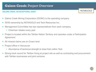 GALORE CREEK, AN EXCEPTIONAL ASSET
Galore Creek: Project Overview
53
▶ Galore Creek Mining Corporation (GCMC) is the operating company
▶ 50/50 ownership by NOVAGOLD and Teck Resources Inc.
▶ Management Committee has two representatives from each company
• Chairman rotates every year
▶ Project is located within the Tahltan Nation Territory and operates under a Participation
Agreement
▶ All mineral claims are on Crown land
▶ Project office in Vancouver
• Abundance of technical strength to draw from within Teck
▶ Strong track record for Tahltan hiring at project site as well as contracting and procurement
with Tahltan businesses and joint ventures
 