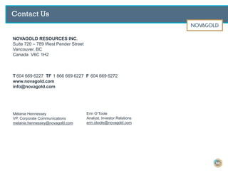 NOVAGOLD RESOURCES INC.
Suite 720 – 789 West Pender Street
Vancouver, BC
Canada V6C 1H2
T 604 669 6227 TF 1 866 669 6227 F 604 669 6272
www.novagold.com
info@novagold.com
Mélanie Hennessey
VP, Corporate Communications
melanie.hennessey@novagold.com
Erin O’Toole
Analyst, Investor Relations
erin.otoole@novagold.com
Contact Us
60
 