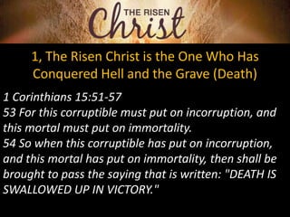 1, The Risen Christ is the One Who Has
Conquered Hell and the Grave (Death)
1 Corinthians 15:51-57
53 For this corruptible must put on incorruption, and
this mortal must put on immortality.
54 So when this corruptible has put on incorruption,
and this mortal has put on immortality, then shall be
brought to pass the saying that is written: "DEATH IS
SWALLOWED UP IN VICTORY."
 