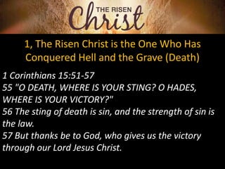 1, The Risen Christ is the One Who Has
Conquered Hell and the Grave (Death)
1 Corinthians 15:51-57
55 "O DEATH, WHERE IS YOUR STING? O HADES,
WHERE IS YOUR VICTORY?"
56 The sting of death is sin, and the strength of sin is
the law.
57 But thanks be to God, who gives us the victory
through our Lord Jesus Christ.
 
