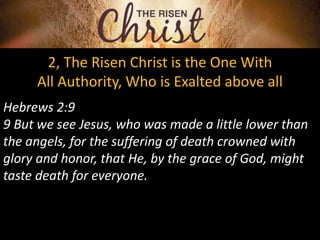 2, The Risen Christ is the One With
All Authority, Who is Exalted above all
Hebrews 2:9
9 But we see Jesus, who was made a little lower than
the angels, for the suffering of death crowned with
glory and honor, that He, by the grace of God, might
taste death for everyone.
 