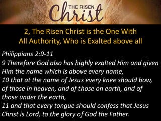2, The Risen Christ is the One With
All Authority, Who is Exalted above all
Philippians 2:9-11
9 Therefore God also has highly exalted Him and given
Him the name which is above every name,
10 that at the name of Jesus every knee should bow,
of those in heaven, and of those on earth, and of
those under the earth,
11 and that every tongue should confess that Jesus
Christ is Lord, to the glory of God the Father.
 