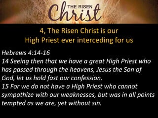 4, The Risen Christ is our
High Priest ever interceding for us
Hebrews 4:14-16
14 Seeing then that we have a great High Priest who
has passed through the heavens, Jesus the Son of
God, let us hold fast our confession.
15 For we do not have a High Priest who cannot
sympathize with our weaknesses, but was in all points
tempted as we are, yet without sin.
 