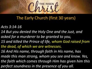 The Early Church (first 30 years)
Acts 3:14-16
14 But you denied the Holy One and the Just, and
asked for a murderer to be granted to you,
15 and killed the Prince of life, whom God raised from
the dead, of which we are witnesses.
16 And His name, through faith in His name, has
made this man strong, whom you see and know. Yes,
the faith which comes through Him has given him this
perfect soundness in the presence of you all.
 