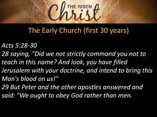 The Early Church (first 30 years)
Acts 5:28-30
28 saying, "Did we not strictly command you not to
teach in this name? And look, you have filled
Jerusalem with your doctrine, and intend to bring this
Man's blood on us!"
29 But Peter and the other apostles answered and
said: "We ought to obey God rather than men.
 