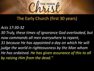 The Early Church (first 30 years)
Acts 17:30-32
30 Truly, these times of ignorance God overlooked, but
now commands all men everywhere to repent,
31 because He has appointed a day on which He will
judge the world in righteousness by the Man whom
He has ordained. He has given assurance of this to all
by raising Him from the dead."
 