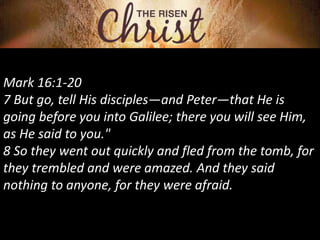 Mark 16:1-20
7 But go, tell His disciples—and Peter—that He is
going before you into Galilee; there you will see Him,
as He said to you."
8 So they went out quickly and fled from the tomb, for
they trembled and were amazed. And they said
nothing to anyone, for they were afraid.
 