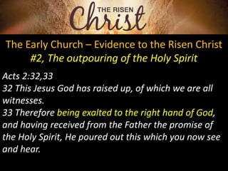 The Early Church – Evidence to the Risen Christ
#2, The outpouring of the Holy Spirit
Acts 2:32,33
32 This Jesus God has raised up, of which we are all
witnesses.
33 Therefore being exalted to the right hand of God,
and having received from the Father the promise of
the Holy Spirit, He poured out this which you now see
and hear.
 