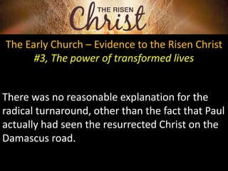 The Early Church – Evidence to the Risen Christ
#3, The power of transformed lives
There was no reasonable explanation for the
radical turnaround, other than the fact that Paul
actually had seen the resurrected Christ on the
Damascus road.
 