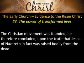 The Early Church – Evidence to the Risen Christ
#3, The power of transformed lives
The Christian movement was founded, he
therefore concluded, upon the truth that Jesus
of Nazareth in fact was raised bodily from the
dead.
 