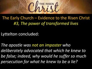 The Early Church – Evidence to the Risen Christ
#3, The power of transformed lives
Lyttelton concluded:
The apostle was not an imposter who
deliberately advocated that which he knew to
be false; indeed, why would he suffer so much
persecution for what he knew to be a lie?
 
