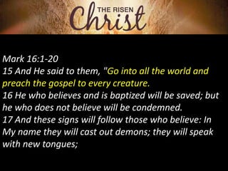 Mark 16:1-20
15 And He said to them, "Go into all the world and
preach the gospel to every creature.
16 He who believes and is baptized will be saved; but
he who does not believe will be condemned.
17 And these signs will follow those who believe: In
My name they will cast out demons; they will speak
with new tongues;
 