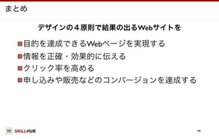 SKILLHUB
まとめ
99
目的を達成できるWebページを実現する
情報を正確・効果的に伝える
クリック率を高める
申し込みや販売などのコンバージョンを達成する
デザインの４原則で結果の出るWebサイトを
 
