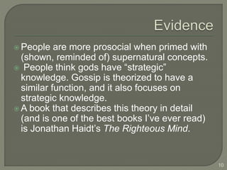  People are more prosocial when primed with
(shown, reminded of) supernatural concepts.
 People think gods have “strategic”
knowledge. Gossip is theorized to have a
similar function, and it also focuses on
strategic knowledge.
 A book that describes this theory in detail
(and is one of the best books I’ve ever read)
is Jonathan Haidt’s The Righteous Mind.
10
 