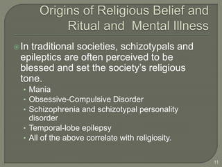 In traditional societies, schizotypals and
epileptics are often perceived to be
blessed and set the society’s religious
tone.
• Mania
• Obsessive-Compulsive Disorder
• Schizophrenia and schizotypal personality
disorder
• Temporal-lobe epilepsy
• All of the above correlate with religiosity.
11
 