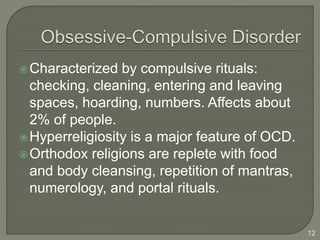 Characterized by compulsive rituals:
checking, cleaning, entering and leaving
spaces, hoarding, numbers. Affects about
2% of people.
Hyperreligiosity is a major feature of OCD.
Orthodox religions are replete with food
and body cleansing, repetition of mantras,
numerology, and portal rituals.
12
 