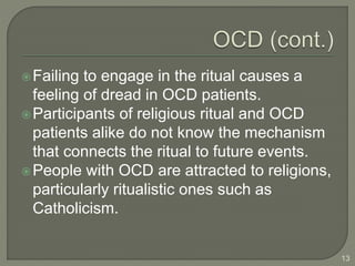 Failing to engage in the ritual causes a
feeling of dread in OCD patients.
Participants of religious ritual and OCD
patients alike do not know the mechanism
that connects the ritual to future events.
People with OCD are attracted to religions,
particularly ritualistic ones such as
Catholicism.
13
 