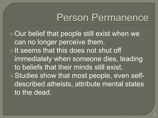 Our belief that people still exist when we
can no longer perceive them.
It seems that this does not shut off
immediately when someone dies, leading
to beliefs that their minds still exist.
Studies show that most people, even self-
described atheists, attribute mental states
to the dead.
2
 
