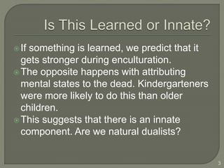 If something is learned, we predict that it
gets stronger during enculturation.
The opposite happens with attributing
mental states to the dead. Kindergarteners
were more likely to do this than older
children.
This suggests that there is an innate
component. Are we natural dualists?
3
 