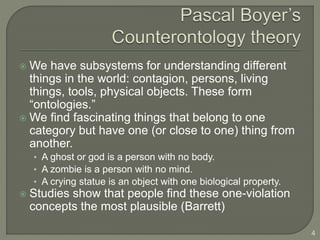  We have subsystems for understanding different
things in the world: contagion, persons, living
things, tools, physical objects. These form
“ontologies.”
 We find fascinating things that belong to one
category but have one (or close to one) thing from
another.
• A ghost or god is a person with no body.
• A zombie is a person with no mind.
• A crying statue is an object with one biological property.
 Studies show that people find these one-violation
concepts the most plausible (Barrett)
4
 