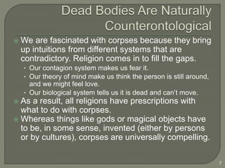  We are fascinated with corpses because they bring
up intuitions from different systems that are
contradictory. Religion comes in to fill the gaps.
• Our contagion system makes us fear it.
• Our theory of mind make us think the person is still around,
and we might feel love.
• Our biological system tells us it is dead and can’t move.
 As a result, all religions have prescriptions with
what to do with corpses.
 Whereas things like gods or magical objects have
to be, in some sense, invented (either by persons
or by cultures), corpses are universally compelling.
7
 