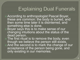  According to anthropologist Pascal Boyer,
these are common: the body is buried, and
then some time later it is disinterred, and
something else is done.
 Boyer says this is to make sense of our
changing intuitions about the status of the
dead person.
 The first ritual is to remove the body, even
though we believe the person still exists,
 And the second is to mark the change of our
acceptance of the person being gone, and
only existing in our memories.
8
 