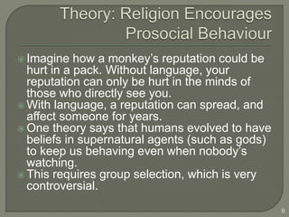  Imagine how a monkey’s reputation could be
hurt in a pack. Without language, your
reputation can only be hurt in the minds of
those who directly see you.
 With language, a reputation can spread, and
affect someone for years.
 One theory says that humans evolved to have
beliefs in supernatural agents (such as gods)
to keep us behaving even when nobody’s
watching.
 This requires group selection, which is very
controversial.
9
 