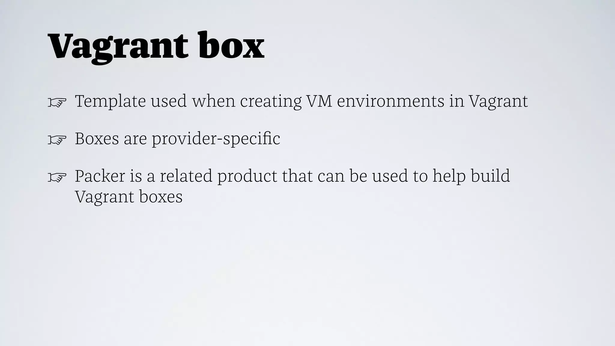 Vagrant box
☞ Template used when creating VM environments in Vagrant
☞ Boxes are provider-speciﬁc
☞ Packer is a related product that can be used to help build
Vagrant boxes
 