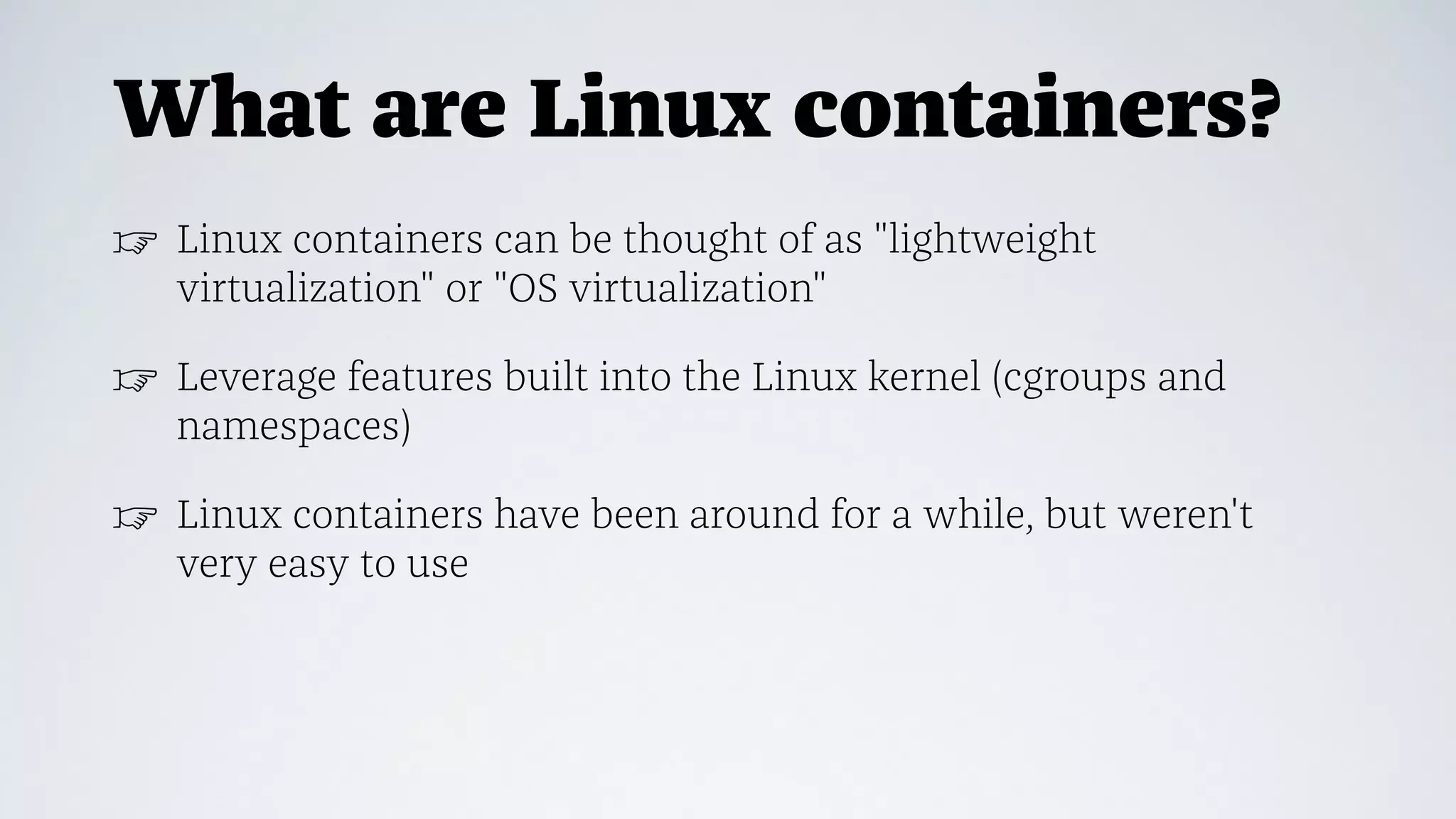 What are Linux containers?
☞ Linux containers can be thought of as "lightweight
virtualization" or "OS virtualization"
☞ Leverage features built into the Linux kernel (cgroups and
namespaces)
☞ Linux containers have been around for a while, but weren't
very easy to use
 